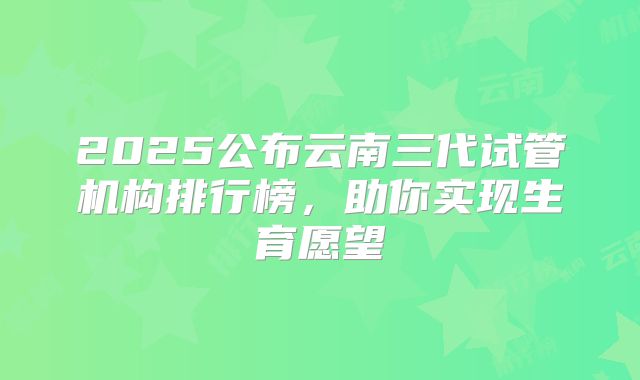 2025公布云南三代试管机构排行榜，助你实现生育愿望
