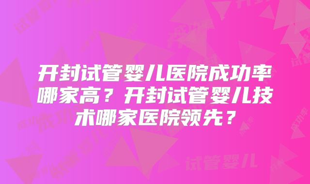 开封试管婴儿医院成功率哪家高？开封试管婴儿技术哪家医院领先？