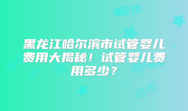 黑龙江哈尔滨市试管婴儿费用大揭秘!试管婴儿费用多少?