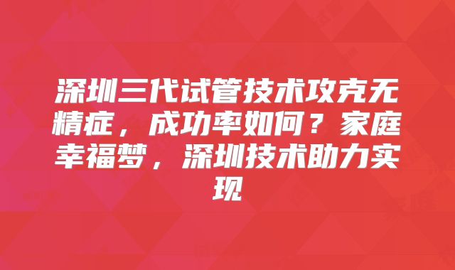 深圳三代试管技术攻克无精症，成功率如何？家庭幸福梦，深圳技术助力实现