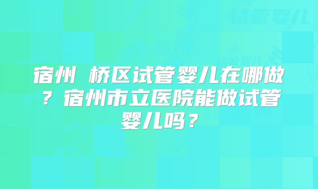 宿州埇桥区试管婴儿在哪做?宿州市立医院能做试管婴儿吗?