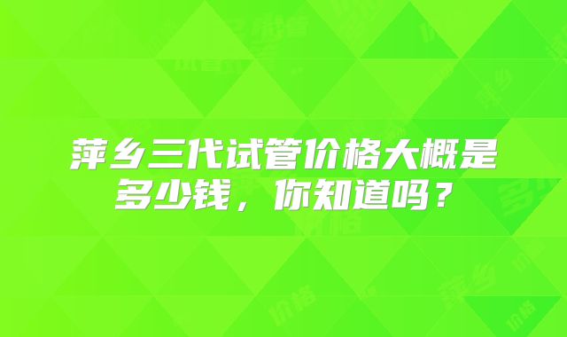 萍乡三代试管价格大概是多少钱,你知道吗?