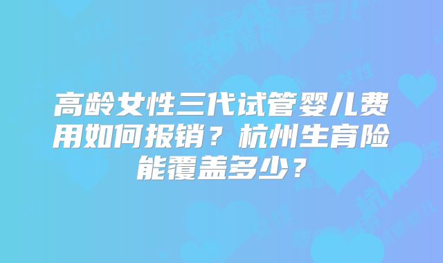 高龄女性三代试管婴儿费用如何报销？杭州生育险能覆盖多少？