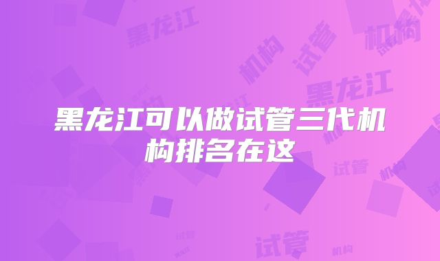 黑龙江可以做试管三代机构排名在这