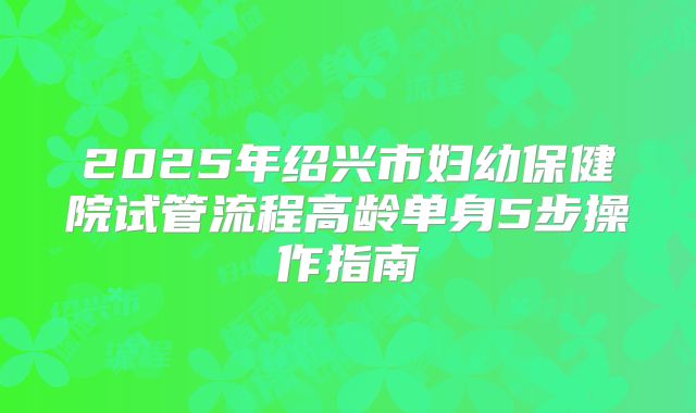 2025年绍兴市妇幼保健院试管流程高龄单身5步操作指南