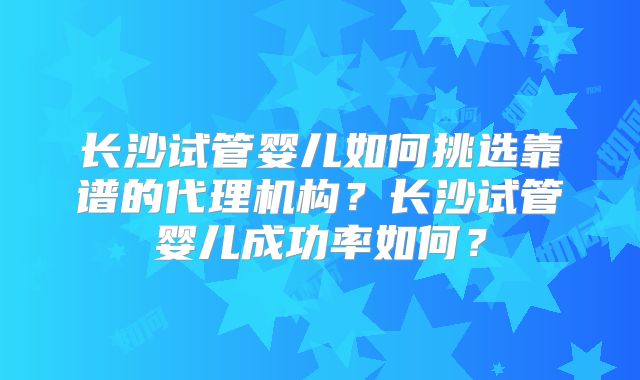 长沙试管婴儿如何挑选靠谱的代理机构？长沙试管婴儿成功率如何？
