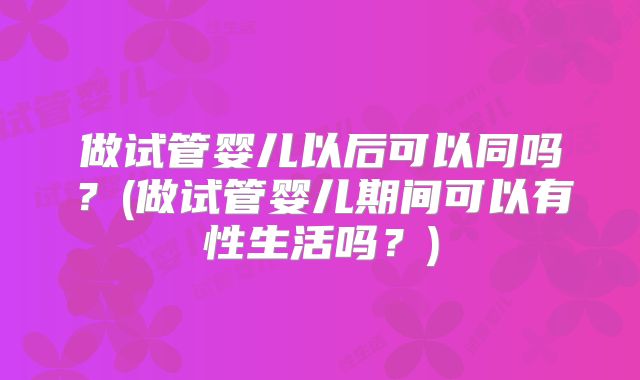 做试管婴儿以后可以同吗？(做试管婴儿期间可以有性生活吗？)