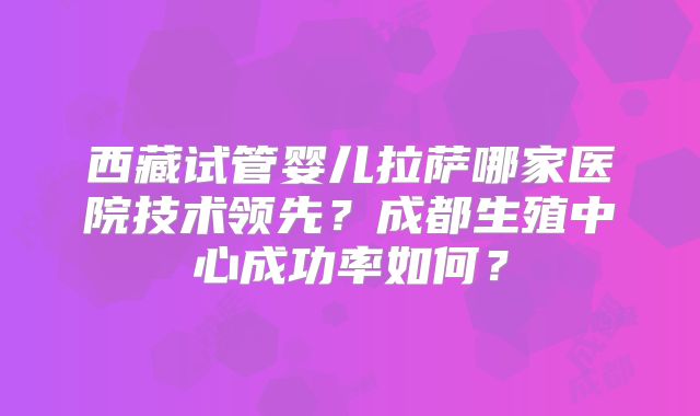 西藏试管婴儿拉萨哪家医院技术领先？成都生殖中心成功率如何？