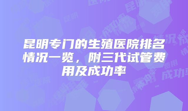 昆明专门的生殖医院排名情况一览，附三代试管费用及成功率