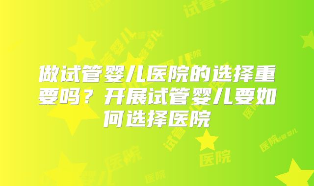 做试管婴儿医院的选择重要吗？开展试管婴儿要如何选择医院