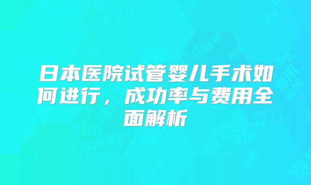日本医院试管婴儿手术如何进行，成功率与费用全面解析