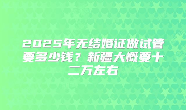 2025年无结婚证做试管要多少钱?新疆大概要十二万左右