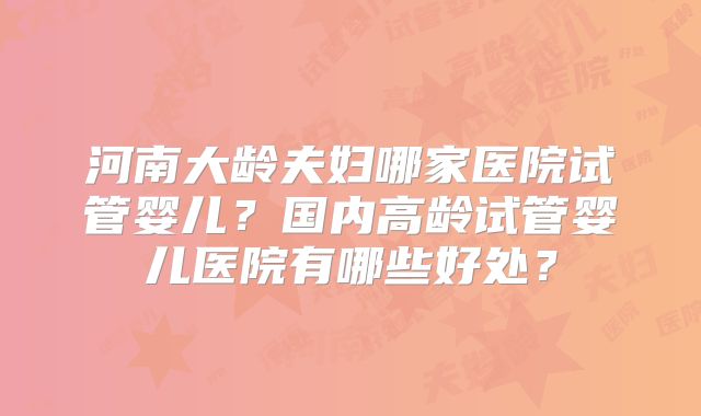 河南大龄夫妇哪家医院试管婴儿？国内高龄试管婴儿医院有哪些好处？
