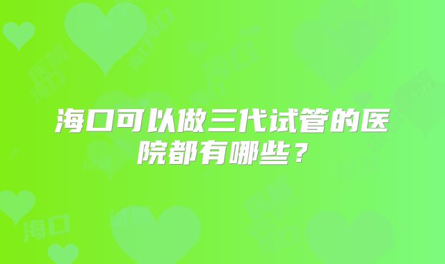 海口可以做三代试管的医院都有哪些？