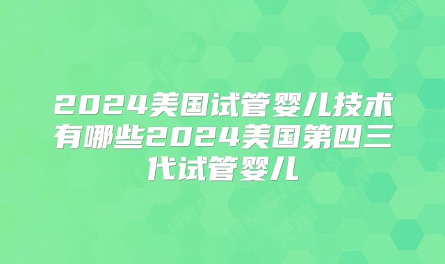 2024美国试管婴儿技术有哪些2024美国第四三代试管婴儿