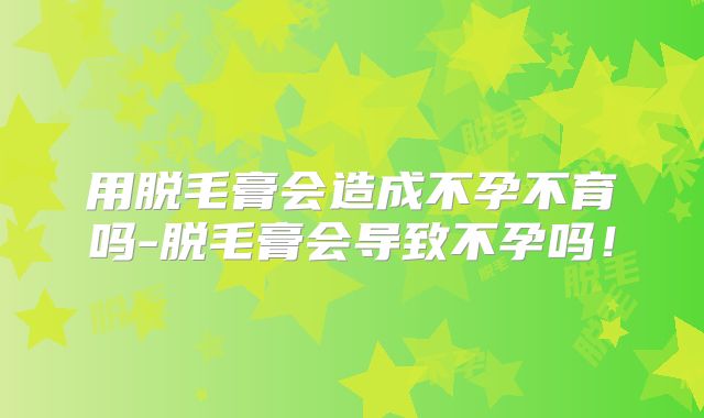 用脱毛膏会造成不孕不育吗-脱毛膏会导致不孕吗！