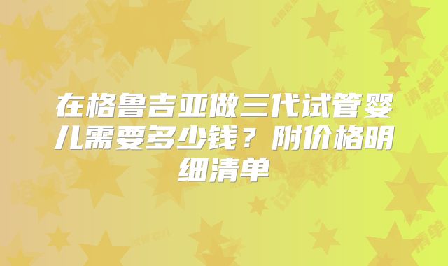 在格鲁吉亚做三代试管婴儿需要多少钱？附价格明细清单