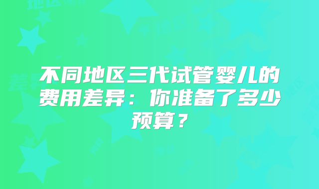 不同地区三代试管婴儿的费用差异:你准备了多少预算?