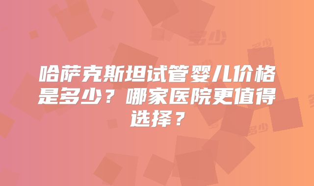 哈萨克斯坦试管婴儿价格是多少?哪家医院更值得选择?