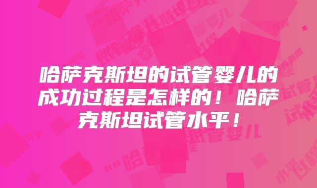 哈萨克斯坦的试管婴儿的成功过程是怎样的！哈萨克斯坦试管水平！