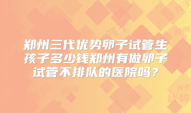 郑州三代优势卵子试管生孩子多少钱郑州有做卵子试管不排队的医院吗？