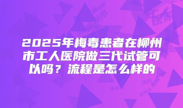 2025年梅毒患者在柳州市工人医院做三代试管可以吗?流程是怎么样的