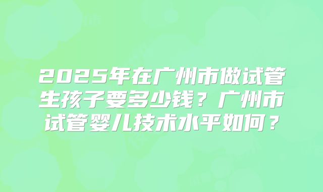 2025年在广州市做试管生孩子要多少钱？广州市试管婴儿技术水平如何？