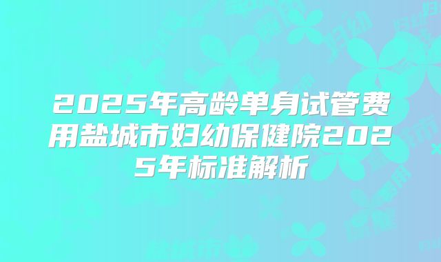 2025年高龄单身试管费用盐城市妇幼保健院2025年标准解析