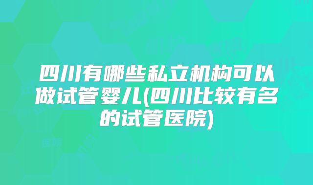 四川有哪些私立机构可以做试管婴儿(四川比较有名的试管医院)