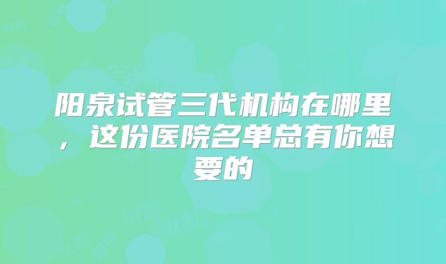 阳泉试管三代机构在哪里，这份医院名单总有你想要的
