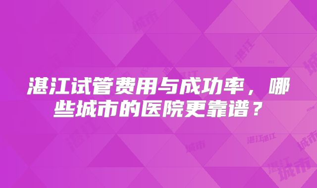 湛江试管费用与成功率，哪些城市的医院更靠谱？