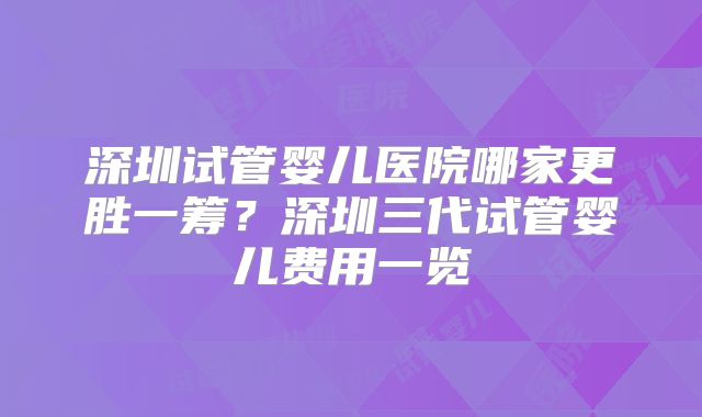 深圳试管婴儿医院哪家更胜一筹？深圳三代试管婴儿费用一览