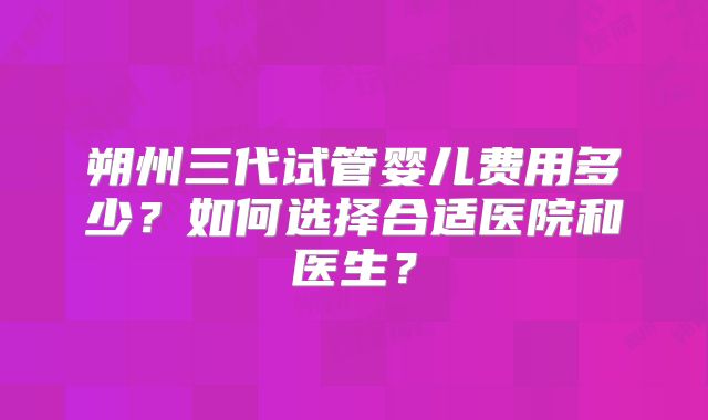 朔州三代试管婴儿费用多少？如何选择合适医院和医生？