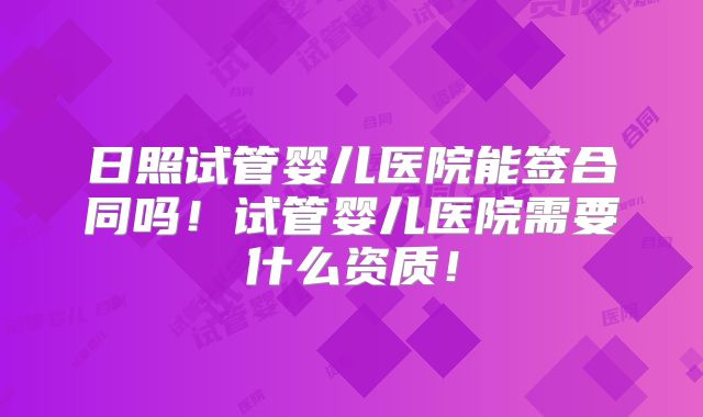 日照试管婴儿医院能签合同吗!试管婴儿医院需要什么资质!