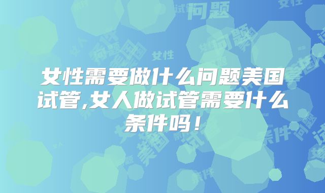 女性需要做什么问题美国试管,女人做试管需要什么条件吗！