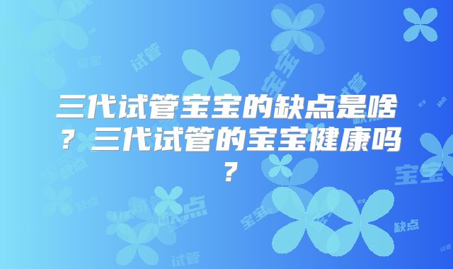三代试管宝宝的缺点是啥?三代试管的宝宝健康吗?