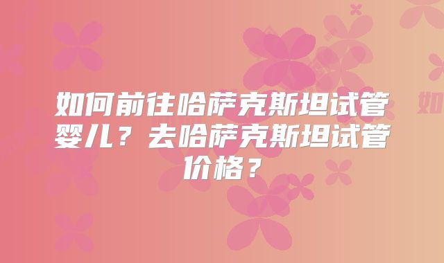 如何前往哈萨克斯坦试管婴儿？去哈萨克斯坦试管价格？