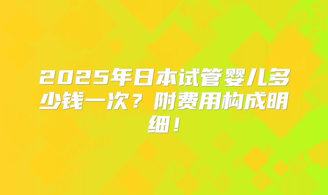 2025年日本试管婴儿多少钱一次？附费用构成明细！