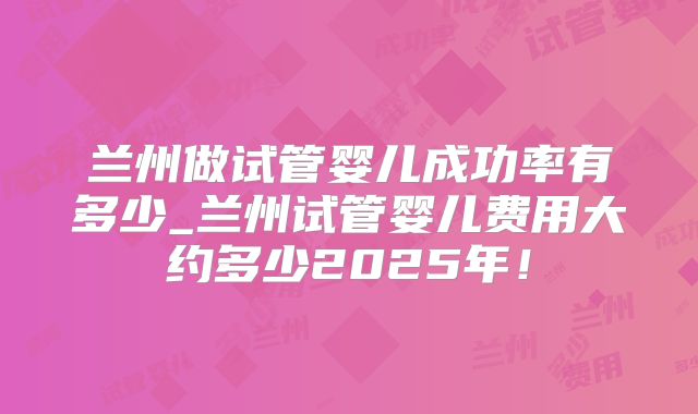 兰州做试管婴儿成功率有多少_兰州试管婴儿费用大约多少2025年！