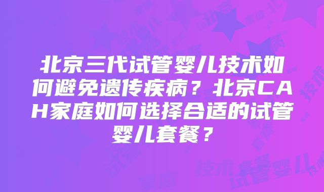北京三代试管婴儿技术如何避免遗传疾病？北京CAH家庭如何选择合适的试管婴儿套餐？
