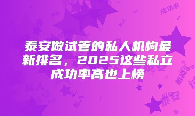 泰安做试管的私人机构最新排名，2025这些私立成功率高也上榜