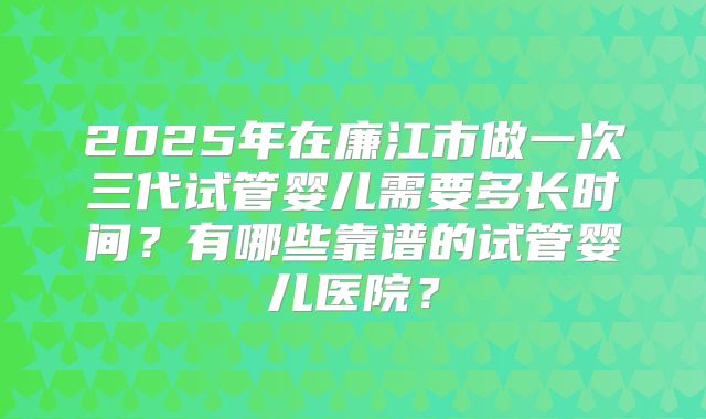 2025年在廉江市做一次三代试管婴儿需要多长时间？有哪些靠谱的试管婴儿医院？