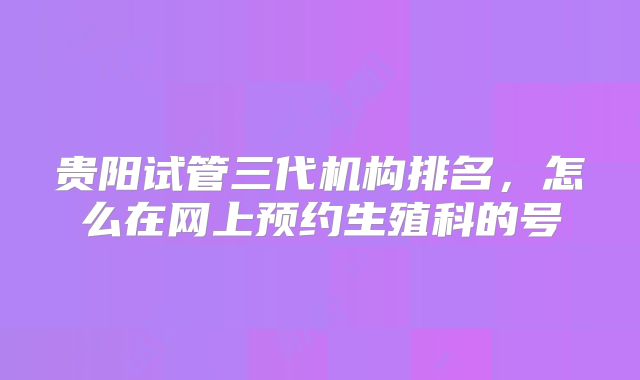 贵阳试管三代机构排名，怎么在网上预约生殖科的号