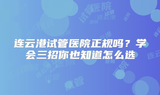 连云港试管医院正规吗？学会三招你也知道怎么选