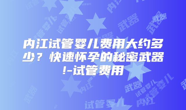 内江试管婴儿费用大约多少？快速怀孕的秘密武器!-试管费用