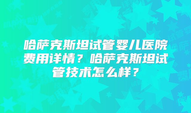 哈萨克斯坦试管婴儿医院费用详情？哈萨克斯坦试管技术怎么样？