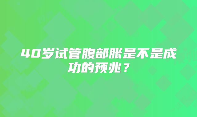 40岁试管腹部胀是不是成功的预兆？