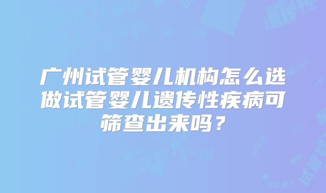 广州试管婴儿机构怎么选做试管婴儿遗传性疾病可筛查出来吗？