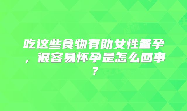 吃这些食物有助女性备孕，很容易怀孕是怎么回事？