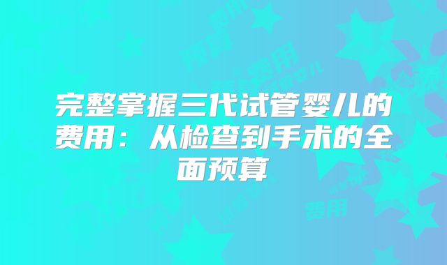完整掌握三代试管婴儿的费用：从检查到手术的全面预算